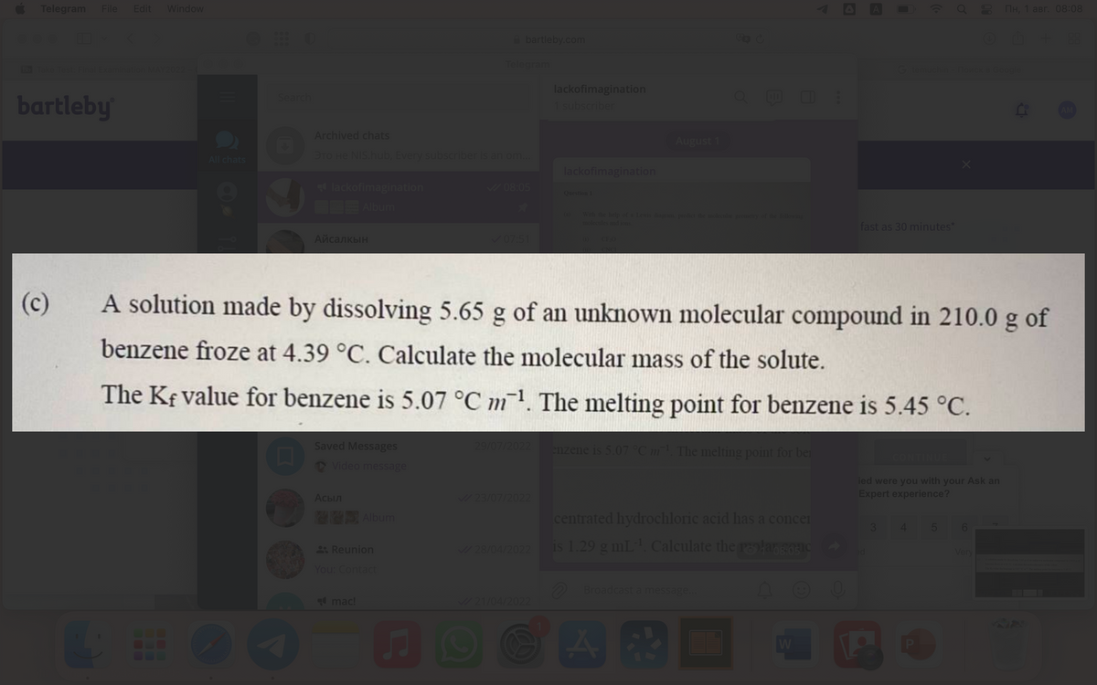 Telegram File Edit Window
Bb Take Test: Final Examination MAY2022
bartleby
(c)
All chats
4
Search
lackofimagination
Album
Archived chats
TO HE NIS.hub, Every subscriber is an om...
Айсалкын
Saved Messages
Video message
Асыл
Album
Reunion
You: Contact
mac!
bartleby.com
Telegram
♫
✓08:05
✓07:51
29/07/2022
✓/23/07/2022
✓/28/04/2022
lackofimagination
1 subscriber
✓/21/04/2022
lackofimagination
Question 1
A solution made by dissolving 5.65 g of an unknown molecular compound in 210.0 g of
benzene froze at 4.39 °C. Calculate the molecular mass of the solute.
The Kf value for benzene is 5.07 °C m¹. The melting point for benzene is 5.45 °C.
(a)
With the help of a Lewis diagram, predict the molecular geometry of the following
molecules and ions.
August 1
CF ₂0
enzene is 5.07 °C m¹. The melting point for ber
centrated hydrochloric acid has a concer
is 1.29 g mL-¹. Calculate the polar conc
A
Broadcast a message...
W
fast as 30 minutes*
G temuchin - Поиск в Google
CONTINUE
X
4
80
ied were you with your Ask an
Expert experience?
6
Пн, 1 авг. 08:08
ⒸM + 88
Very
The Kavalse for beszese is 5.07 °C%. The melting point s
AM