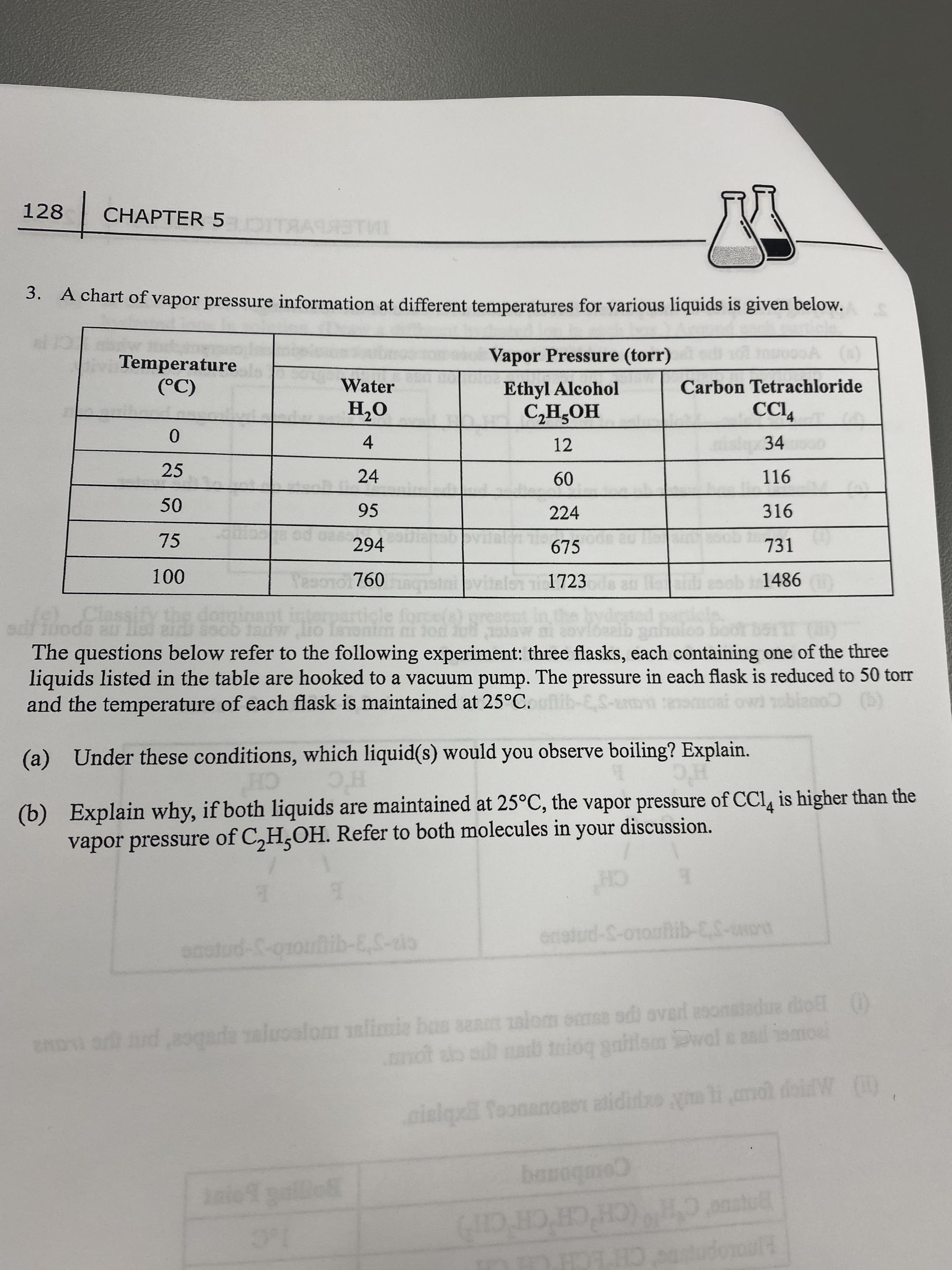 128
CHAPTER 5
3. A chart of vapor pressure information at different temperatures for various liquids is given below.
Vapor Pressure (torr)
Temperature
Water
Ethyl Alcohol
Carbon Tetrachloride
O'H
4.
24
(C)
HOʻHƆ
12
34
0.
25
116
09
224
95
316
75
294
675
731
760
1723
1486
The questions below refer to the following experiment: three flasks, each containing one of the three
liquids listed in the table are hooked to a vacuum pump. The pressure in each flask is reduced to 50 torr
and the temperature of each flask is maintained at 25°C.
blano (b)
(a) Under these conditions, which liquid(s) would you observe boiling? Explain.
(b) Explain why, if both liquids are maintained at 25°C, the vapor pressure of CCI, is higher than the
vapor pressure of C,H,OH. Refer to both molecules in your discussion.
CH
H'C
CH
enstud-S-otoahib-CS-uot
OBO
2ADI ud,8gada al sanm alom omss odi ovard asonatadue dhol ()
palom alimis bas
Dwal s ad
mot ab at a tmioq gaiilam Dwal
inlqx ToonanoROT atidio ym li mol diW )
Comboanq
anstul
(CH'CHCH CH)
1.C
HAOLOpree CHECH CH
