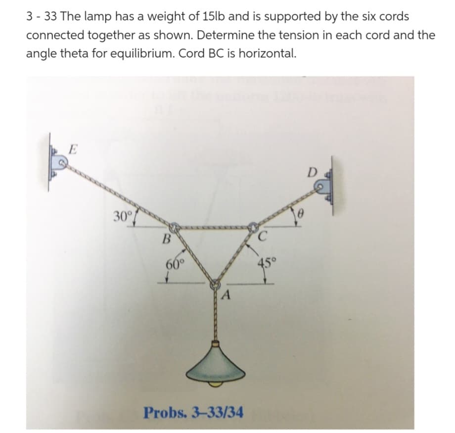 3- 33 The lamp has a weight of 15lb and is supported by the six cords
connected together as shown. Determine the tension in each cord and the
angle theta for equilibrium. Cord BC is horizontal.
E
30°
B
60°
A
Probs. 3-33/34
C
D