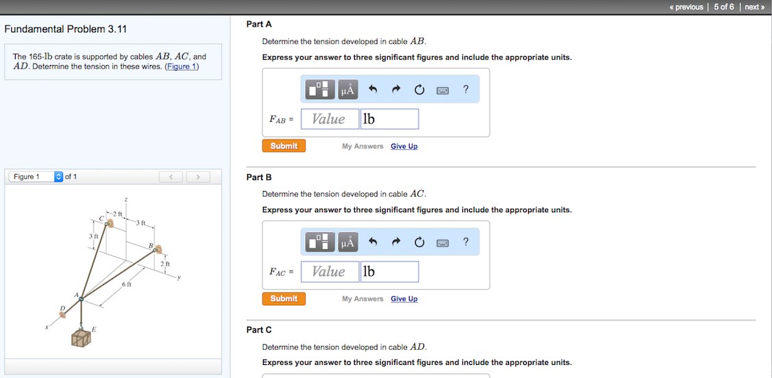 Fundamental Problem 3.11
The 165-1b crate is supported by cables AB, AC, and
AD. Determine the tension in these wires. (Figure 1)
Figure 1
of 1
-31
6 ft
Part A
Determine the tension developed in cable AB.
Express your answer to three significant figures and include the appropriate units.
FAB=
Submit
Part B
FAC=
Submit
μA
Part C
Value lb
Determine the tension developed in cable AC.
Express your answer to three significant figures and include the appropriate units.
My Answers Give Up
μA
Value lb
?
My Answers Give Up
?
Determine the tension developed in cable AD.
Express your answer to three significant figures and include the appropriate units.
<< previous | 5 of 6 | next »