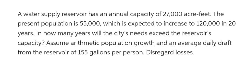 A water supply reservoir has an annual capacity of 27,000 acre-feet. The
present population is 55,000, which is expected to increase to 120,000 in 20
years. In how many years will the city's needs exceed the reservoir's
capacity? Assume arithmetic population growth and an average daily draft
from the reservoir of 155 gallons per person. Disregard losses.