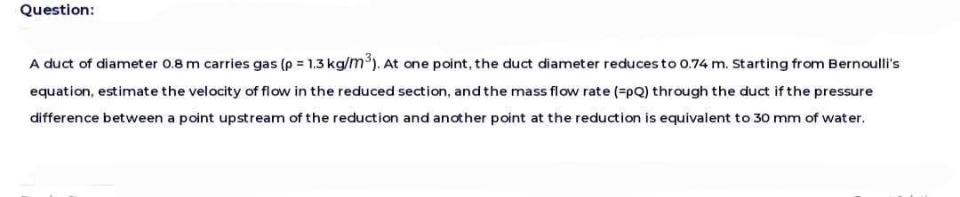 Question:
A duct of diameter 0.8 m carries gas (p = 1.3 kg/m³). At one point, the duct diameter reduces to 0.74 m. Starting from Bernoulli's
equation, estimate the velocity of flow in the reduced section, and the mass flow rate (=pQ) through the duct if the pressure
difference between a point upstream of the reduction and another point at the reduction is equivalent to 30 mm of water.