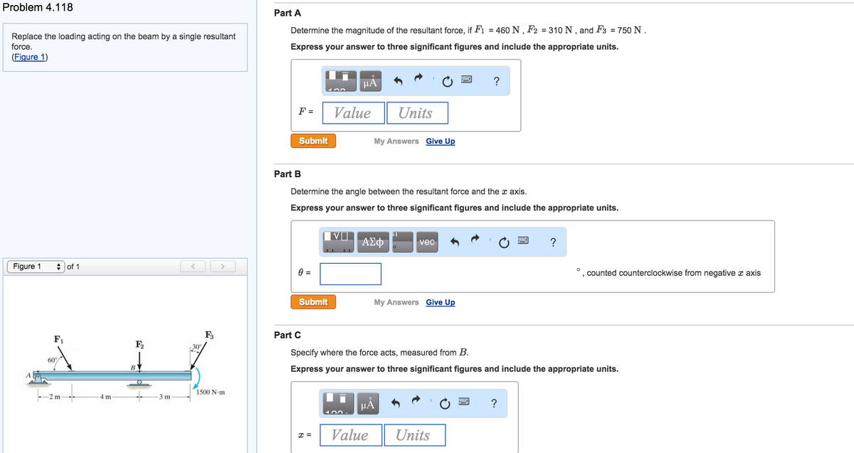 Problem 4.118
Replace the loading acting on the beam by a single resultant
force.
(Figure 1)
Figure 1
◆ of 1
F₁
60°
-2 m
-4 m
F₂
B
T
3 m
<
30
F3
>
1500 N.m
Part A
Determine the magnitude of the resultant force, if F1 = 460 N, F2 = 310 N, and F3 = 750 N.
Express your answer to three significant figures and include the appropriate units.
F =
Submit
Part B
0 =
Submit
μA
Value
x =
Determine the angle between the resultant force and the x axis.
Express your answer to three significant figures and include the appropriate units.
400.
My Answers Give Up
ΑΣΦ
Units
Value
μA
vec
My Answers Give Up
?
Part C
Specify where the force acts, measured from B.
Express your answer to three significant figures and include the appropriate units.
Units
?
?
3
counted counterclockwise from negative x axis