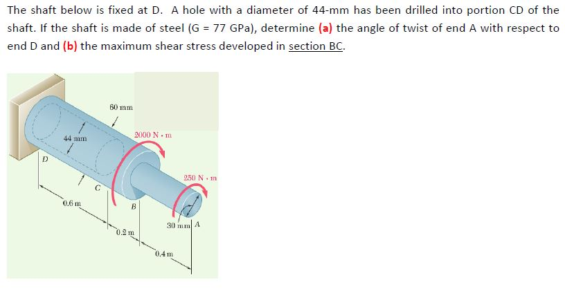 The shaft below is fixed at D. A hole with a diameter of 44-mm has been drilled into portion CD of the
shaft. If the shaft is made of steel (G = 77 GPa), determine (a) the angle of twist of end A with respect to
end D and (b) the maximum shear stress developed in section BC.
D
44 mm
0.6 m
60 mm
2000 Nm
B
0.2 m
250 Nm
30 mm A
0.4m