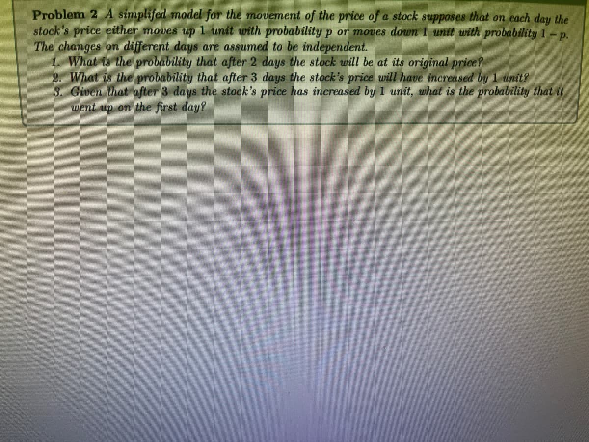 Problem 2 A simplifed model for the movement of the price of a stock supposes that on each day the
stock's price either moves up 1 unit with probability p or moves down 1 unit with probability 1 - p.
The changes on different days are assumed to be independent.
1. What is the probability that after 2 days the stock will be at its original price?
2. What is the probability that after 3 days the stock's price will have increased by 1 unit?
3. Given that after 3 days the stock's price has increased by 1 unit, what is the probability that it
went up on the first day?