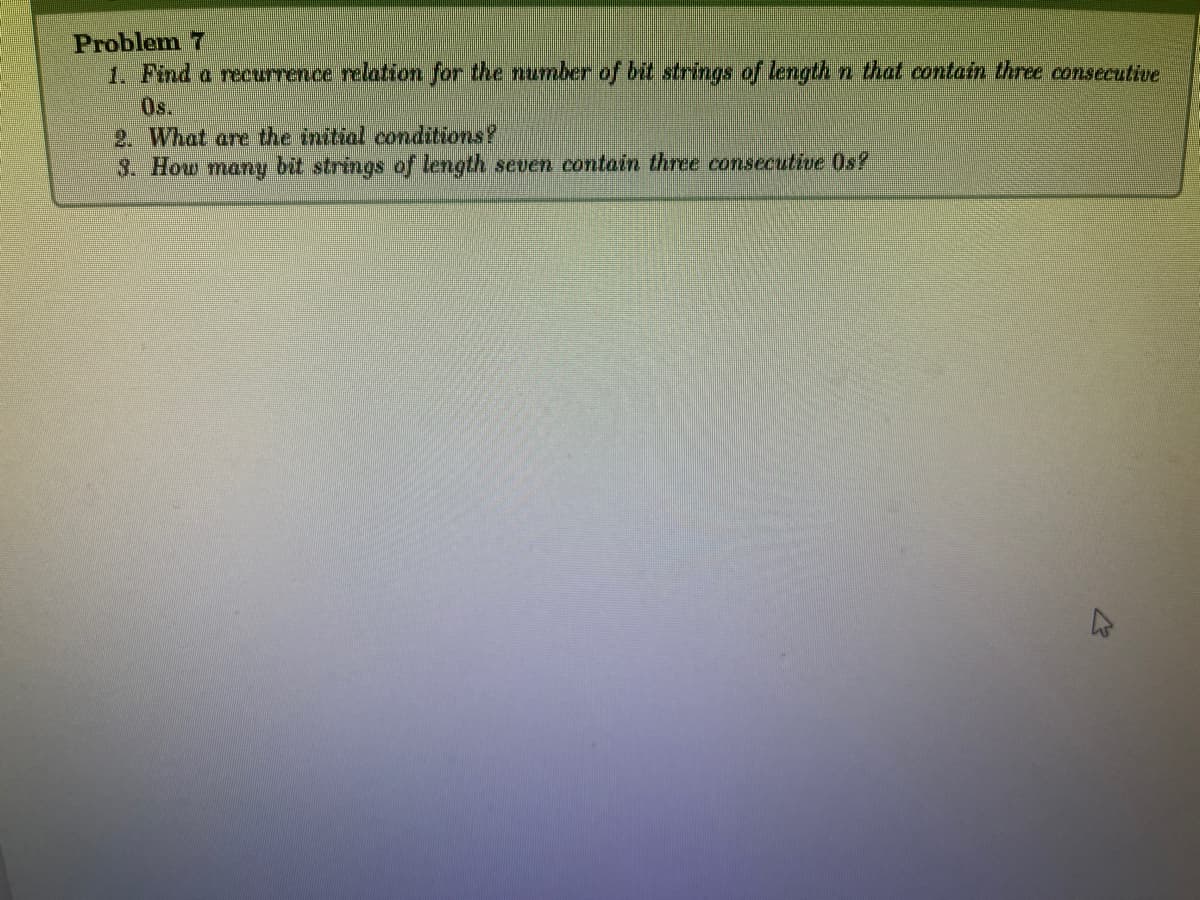 Problem 7
1. Find a recurrence relation for the number of bit strings of length n that contain three consecutive
2. What are the initial conditions?
3. How many bit strings of length seven contain three consecutive Os?