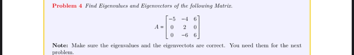 Problem 4 Find Eigenvalues and Eigenvectors of the following Matrix.
-5 -4 6
0
2 0
0
-6 6
A =
Note: Make sure the eigenvalues and the eigenvectots are correct. You need them for the next
problem.