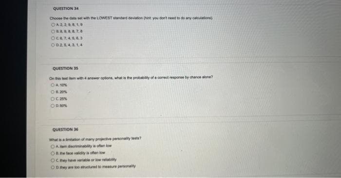 QUESTION 34
Choose the data set with the LOWEST standard deviation (hint: you don't need to do any calculations)
OA2,2,0, 8, 1.9
OB.8.8.8.8.7.8
OC6,7,4,5,6,3
OD2,5,4,3,1,4
QUESTION 35
On this test item with 4 answer options, what is the probability of a correct response by chance alone?
O A 10%
OB. 20%
OC 25%
O 0.50%
QUESTION 36
What is a limitation of many projective personality tests?
OA em discriminability is often low
O the face validity is often low
OC. they have variable or low reliability
OD. they are too structured to measure personality