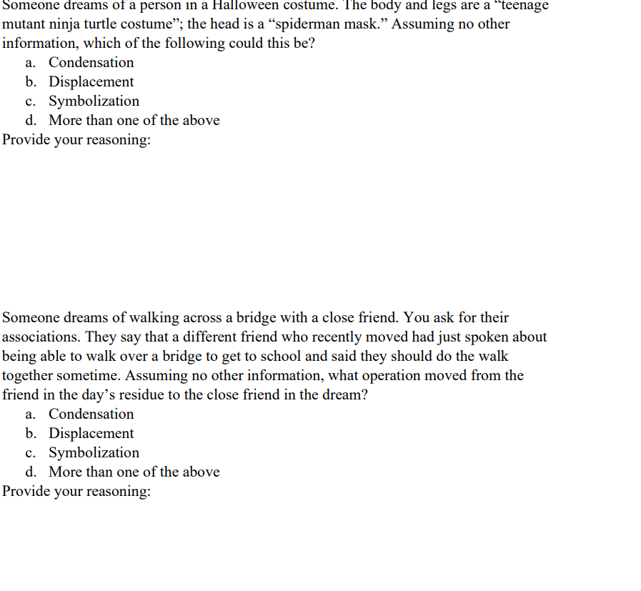 Someone dreams of a person in a Halloween costume. The body and legs are a "teenage
mutant ninja turtle costume"; the head is a "spiderman mask." Assuming no other
information, which of the following could this be?
a. Condensation
b. Displacement
c. Symbolization
d. More than one of the above
Provide your reasoning:
Someone dreams of walking across a bridge with a close friend. You ask for their
associations. They say that a different friend who recently moved had just spoken about
being able to walk over a bridge to get to school and said they should do the walk
together sometime. Assuming no other information, what operation moved from the
friend in the day's residue to the close friend in the dream?
a. Condensation
b. Displacement
c. Symbolization
d. More than one of the above
Provide your reasoning: