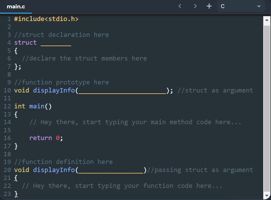 main.c
+ c
1 #include<stdio.h>
2
3 //struct declaration here
4 struct
5 {
6
//declare the struct members here
7 };
8
9 //function prototype here
10 void displayInfo(_
0; //struct as argument
11
12 int main()
13 {
14
// Hey there, start typing your main method code here...
15
16
return 0;
17 }
18
19 //function definition here
20 void displayInfo(
_)//passing struct as argument
21 {
22
// Hey there, start typing your function code here...
23 }
<
<
▶