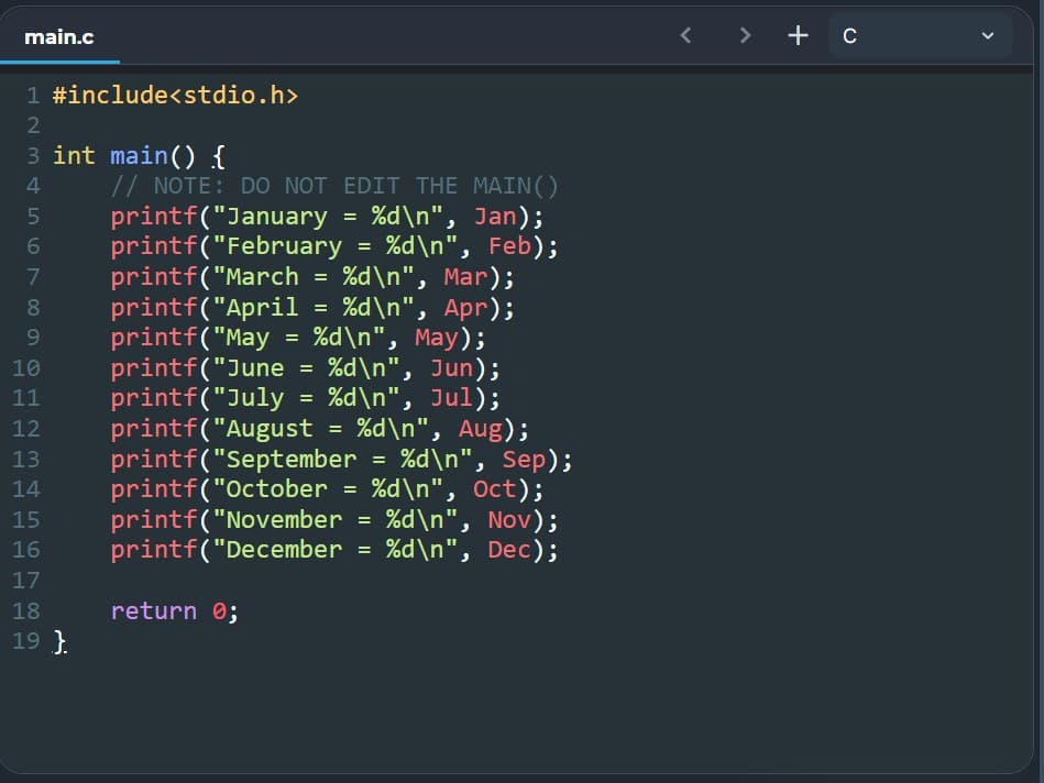 main.c
1
#include<stdio.h>
2
3 int main() {
4
5
6
234 68
MAIN()
// NOTE: DO NOT EDIT THE
printf("January = %d\n", Jan);
printf("February = %d\n", Feb);
printf("March = %d\n", Mar);
=
printf("April
printf("May
%d\n", Apr);
%d\n", May);
=
9
10
11
12
printf("June = %d\n", Jun);
printf("July = %d\n", Jul);
printf("August = %d\n", Aug);
printf("September = %d\n", Sep);
printf("October = %d\n", Oct);
printf("November = %d\n", Nov);
13
14
15
16 printf("December = %d\n", Dec);
17
18
return 0;
19}
7
+ c