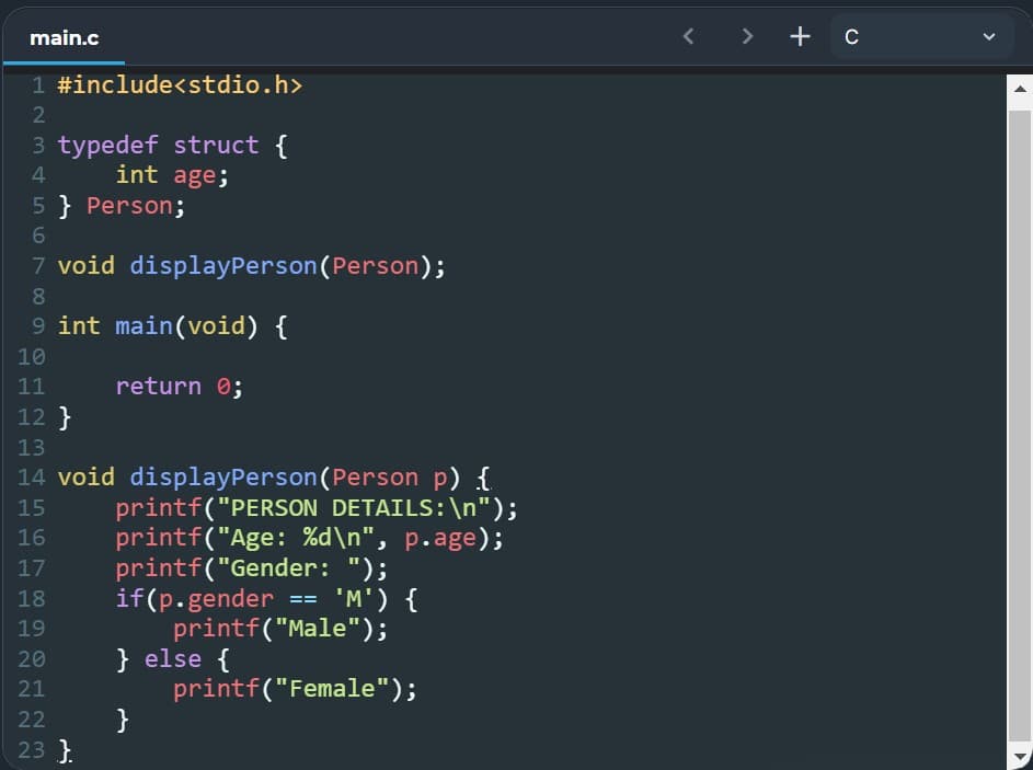 main.c
1 #include<stdio.h>
2
3 typedef struct {
4
int age;
5} Person;
6
7 void display Person (Person);
8
9 int main(void) {
10
11
return 0;
12 }
13
14 void display Person (Person p) {
printf("PERSON DETAILS: \n");
15
16
printf("Age: %d\n", p.age);
17
printf("Gender: ");
if(p.gender == 'M') {
18
19
printf("Male");
20
} else {
21
printf("Female");
22
}
23 }
< > + C
1
1