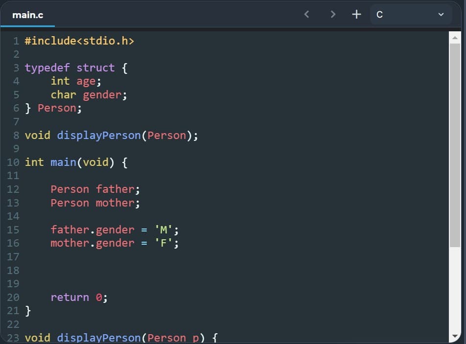 main.c
1 #include<stdio.h>
2
3 typedef struct {
4
int age;
5
char gender;
6} Person;
7
8 void display Person (Person);
9
10 int main(void) {
11
12
Person father;
13
Person mother;
14
15
father.gender = 'M';
mother.gender = 'F';
16
17
18
19
20
return 0;
21 }
22
23 void displayPerson (Person p) {
<
+ c
▶