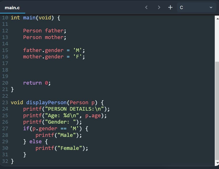 main.c
10 int main(void) {
11
12
Person father;
13
Person mother;
14
15
father.gender = 'M';
mother.gender = 'F';
16
17
18
19
20
return 0;
21 }
22
24
25
23 void display Person (Person p) {
printf("PERSON DETAILS: \n");
printf("Age: %d\n", p.age);
printf("Gender: ");
if(p.gender == 'M') {
printf("Male");
26
27
28
29
} else {
30
printf("Female");
31
}
32 }
<
> + C