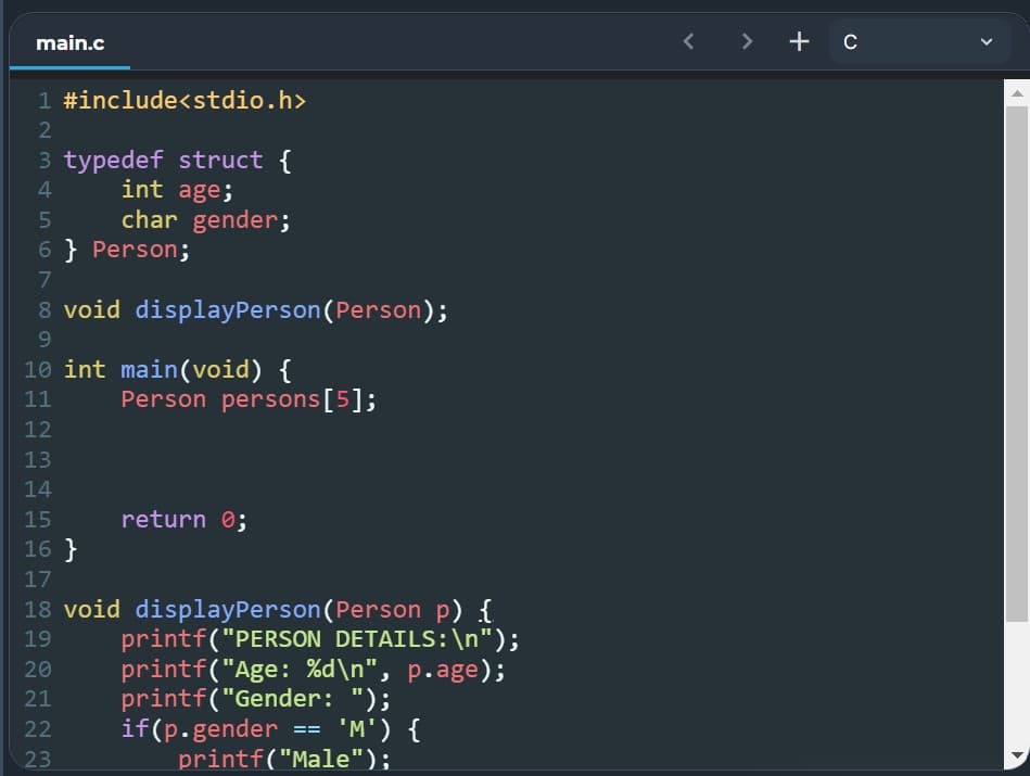 main.c
1 #include<stdio.h>
2
3 typedef struct {
4
int age;
5
char gender;
6} Person;
7
8 void display Person (Person);
9
10 int main(void) {
11
Person persons [5];
12
13
14
15
return 0;
16}
17
18 void displayPerson (Person p) {
printf("PERSON DETAILS:\n");
19
20
21
printf("Age: %d\n", p.age);
printf("Gender: ");
if(p.gender == 'M') {
22
23
printf("Male");
<> + C
1
1