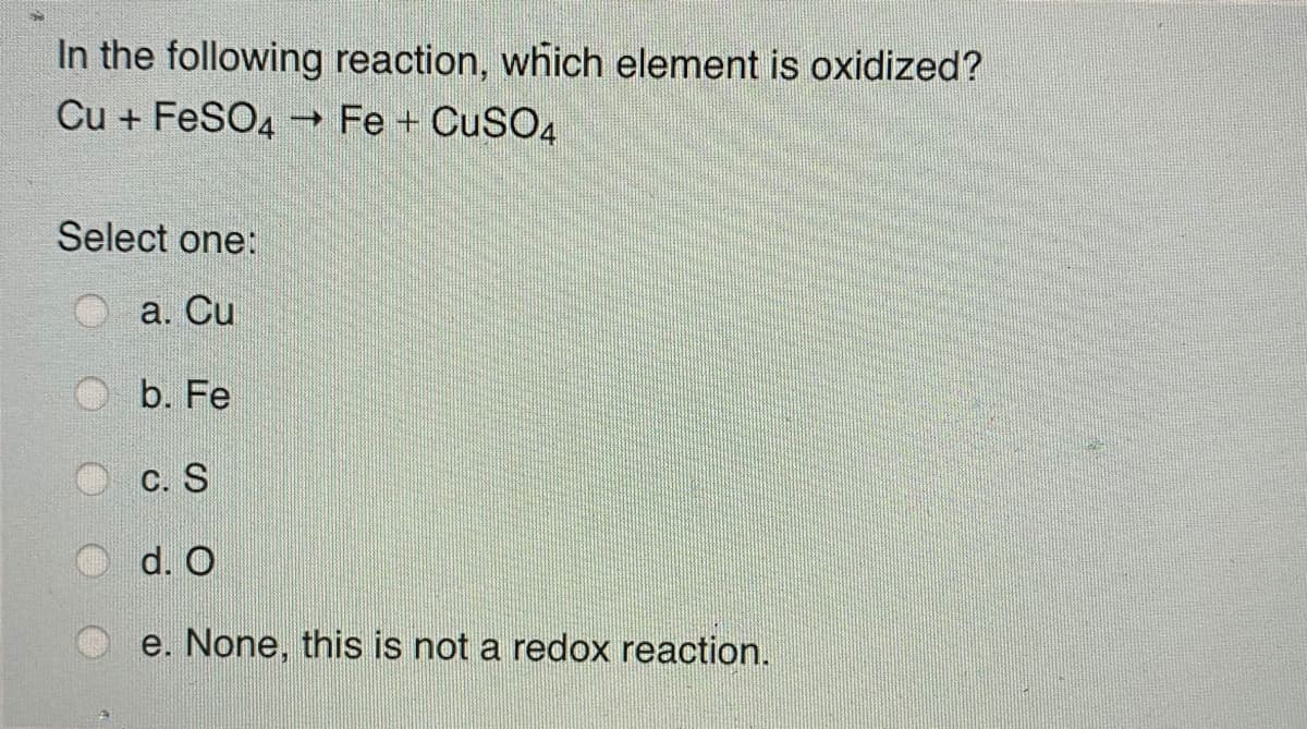 In the following reaction, which element is oxidized?
Cu + FeSO4 Fe + CuSO4
Select one:
a. Cu
b. Fe
C. S
d. O
e. None, this is not a redox reaction.
