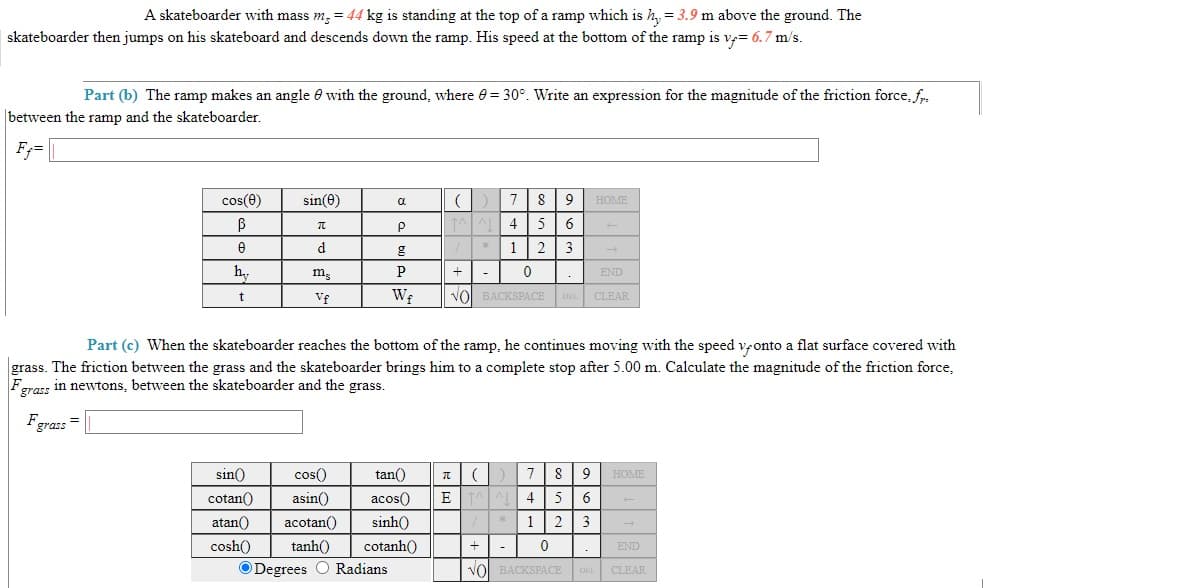 A skateboarder with mass m, = 44 kg is standing at the top of a ramp which is h, = 3.9 m above the ground. The
skateboarder then jumps on his skateboard and descends down the ramp. His speed at the bottom of the ramp is v= 6.7 m/s.
Part (b) The ramp makes an angle e with the ground, where 0= 30°. Write an expression for the magnitude of the friction force, fr.
between the ramp and the skateboarder.
F;=
cos(e)
sin(0)
8
9
HOME
d
1 2
3
hy
m.
+
END
Vf
vol BACKSPACE
CLEAR
Part (c) When the skateboarder reaches the bottom of the ramp, he continues moving with the speed vonto a flat surface covered with
grass. The friction between the grass and the skateboarder brings him to a complete stop after 5.00 m. Calculate the magnitude of the friction force,
Fgras: in newtons, between the skateboarder and the grass.
Fgras:=
