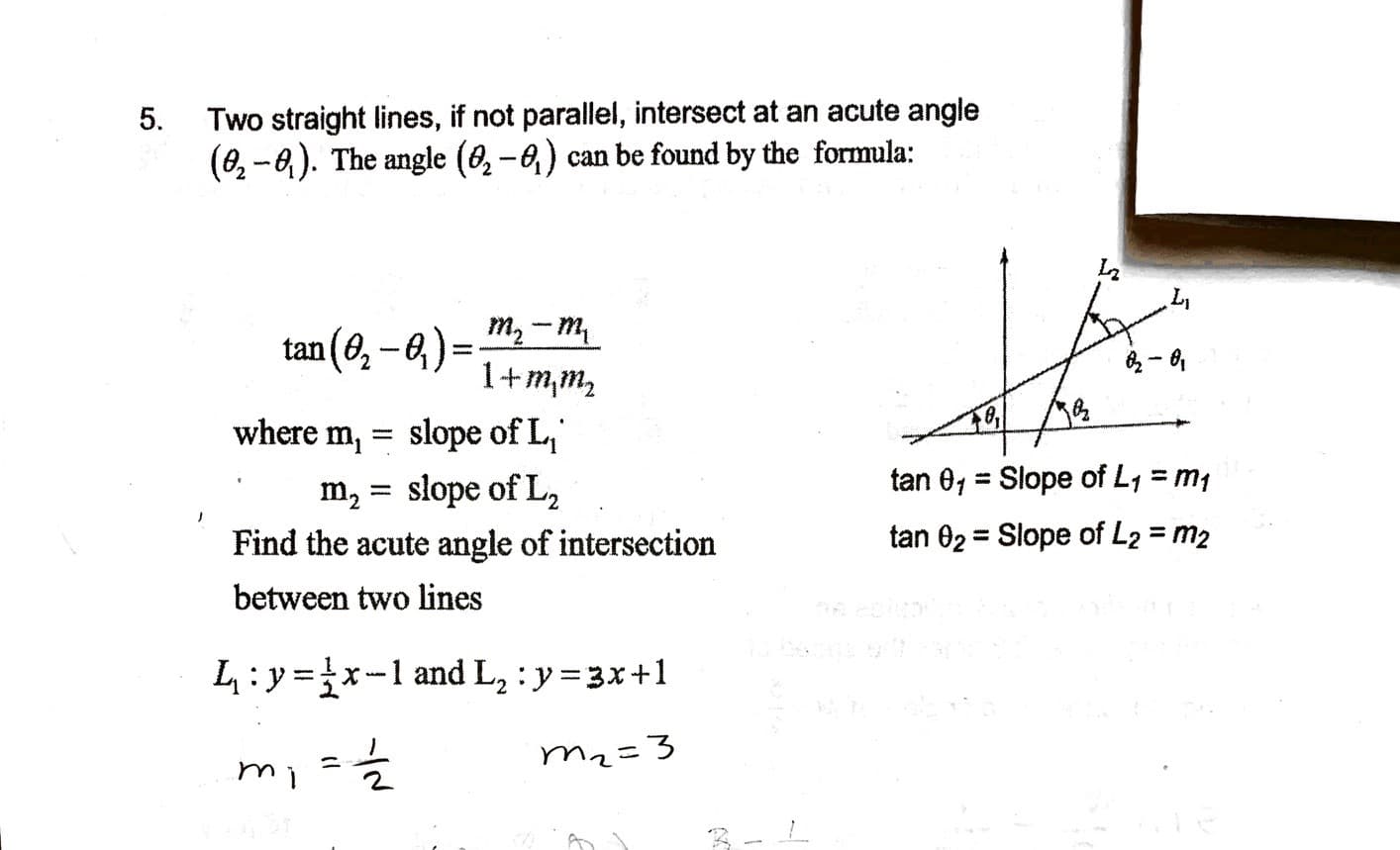 5.
Two straight lines, if not parallel, intersect at an acute angle
(0, -6). The angle (6, – 0,) can be found by the formula:
tan (0, -e,) = m, –m,
1+1
m,m2
where m, =
slope of L,
tan 01 = Slope of L, =,
m, = slope of L,
Find the acute angle of intersection
3 тy
tan 02 = Slope of L2 = m2
%3D
%3D
between two lines
L:y =x-1 and L, : y=3x+1
mi=글
