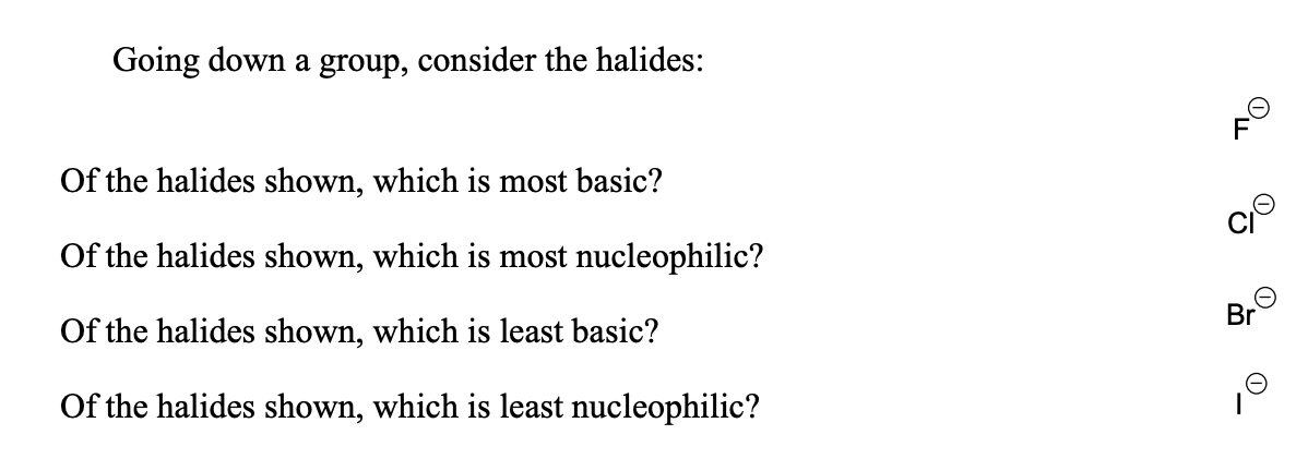 Going down a group, consider the halides:
Of the halides shown, which is most basic?
Of the halides shown, which is most nucleophilic?
Br
Of the halides shown, which is least basic?
Of the halides shown, which is least nucleophilic?
