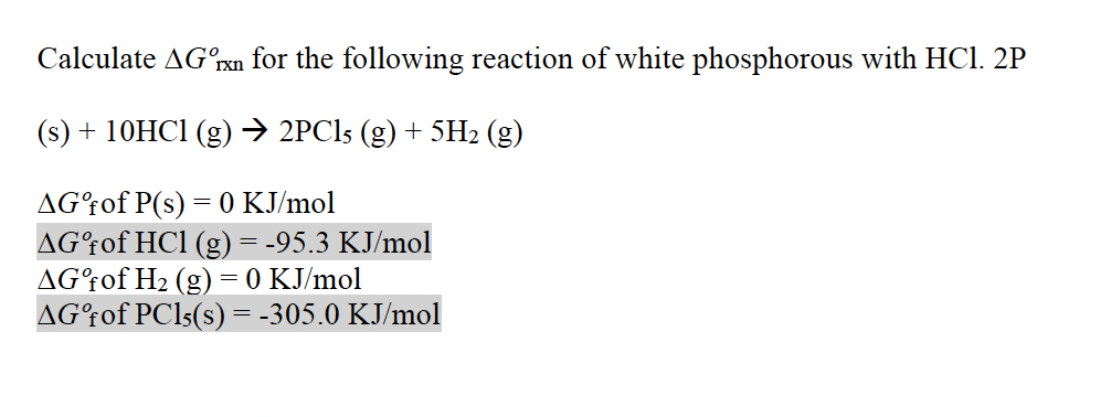 Calculate AG°ran for the following reaction of white phosphorous with HCl. 2P
(s) + 10HC1 (g)→ 2PCI5 (g) + 5H2 (g)
AGʻfof P(s) = 0 KJ/mol
AG†of HCl (g) = -95.3 KJ/mol
AG°fof H2 (g) = 0 KJ/mol
AGʻfof PCI5(s) = -305.0 KJ/mol
