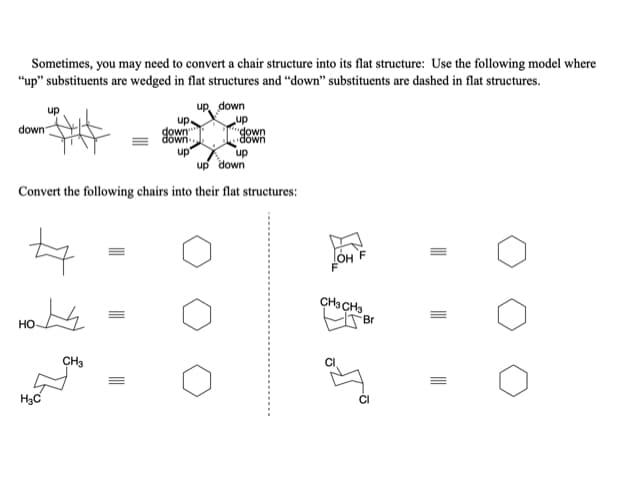 Sometimes, you may need to convert a chair structure into its flat structure: Use the following model where
"up" substituents are wedged in flat structures and "down" substituents are dashed in flat structures.
up down
up
"down
down
up
up.
down"
down
up
up down
down
up
Convert the following chairs into their flat structures:
OH
CHạCH3
Br
но
CH3
H3C
