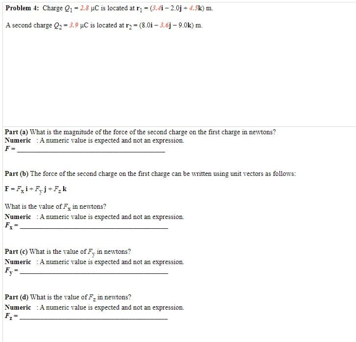 Problem 4: Charge Q1 = 2.8 µC is located at r = (3.4i – 2.0j + 4.5k) m.
A second charge Q, = 3.9 µC is located at r, = (8.0i – 3.6j – 9.0k) m.
Part (a) What is the magnitude of the force of the second charge on the first charge in newtons?
Numeric :A numeric value is expected and not an expression.
Part (b) The force of the second charge on the first charge can be written using unit vectors as follows:
F= Fi+F,j+F,k
What is the value of F, in newtons?
Numeric :A numeric value is expected and not an expression.
Part (c) What is the value of F, in newtons?
Numeric :A numeric value is expected and not an expression.
Fy-
Part (d) What is the value of F, in newtons?
Numeric :A numeric value is expected and not an expression.
