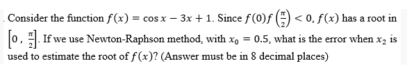 Consider the function f(x) = cos x − 3x + 1. Since ƒ (0)ƒ (²) < 0, ƒ (x) has a root in
-
[0]. If we use Newton-Raphson method, with x₁ = 0.5, what is the error when x₂ is
used to estimate the root of f(x)? (Answer must be in 8 decimal places)