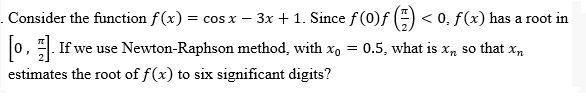 Consider the function f(x) = cos x − 3x + 1. Since ƒ (0)ƒ () < 0. f(x) has a root in
[0]. If we use Newton-Raphson method, with x₁ = 0.5, what is x, so that Xn
estimates the root of f(x) to six significant digits?