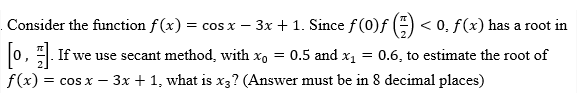 Consider the function f(x) = cos x − 3x + 1. Since ƒ (0)ƒ (1) < 0. f(x) has a root in
-
[o,]. If we use secant method, with x = 0.5 and x₁ = 0.6, to estimate the root of
f(x) = cos x - 3x + 1, what is x3? (Answer must be in 8 decimal places)