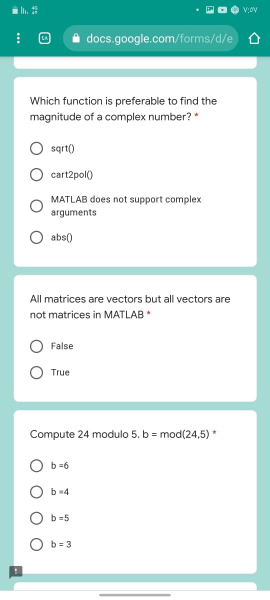 i li. 9
V:OV
docs.google.com/forms/d/e
Which function is preferable to find the
magnitude of a complex number? *
sqrt()
cart2pol()
MATLAB does not support complex
arguments
abs()
All matrices are vectors but all vectors are
not matrices in MATLAB *
False
True
Compute 24 modulo 5. b = mod(24,5) *
b =6
b =4
b =5
b = 3
O O
