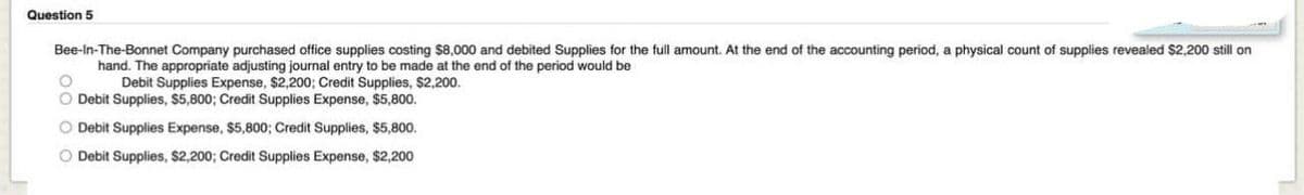 Question 5
Bee-In-The-Bonnet Company purchased office supplies costing $8,000 and debited Supplies for the full amount. At the end of the accounting period, a physical count of supplies revealed $2,200 still on
hand. The appropriate adjusting journal entry to be made at the end of the period would be
Debit Supplies Expense, $2,200; Credit Supplies, $2,200.
O Debit Supplies, $5,800; Credit Supplies Expense, $5,800.
O Debit Supplies Expense, $5,800; Credit Supplies, $5,800.
O Debit Supplies, $2,200; Credit Supplies Expense, $2,200