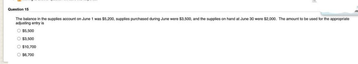 Question 15
The balance in the supplies account on June 1 was $5,200, supplies purchased during June were $3,500, and the supplies on hand at June 30 were $2,000. The amount to be used for the appropriate
adjusting entry is
O $5,500
O $3,500
O $10,700
O $6,700