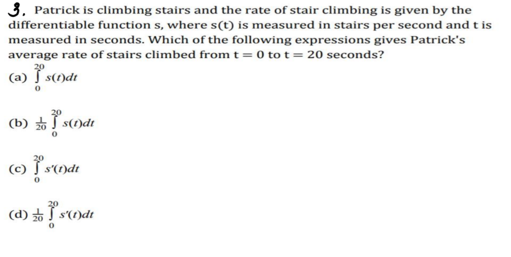 3. Patrick is climbing stairs and the rate of stair climbing is given by the
differentiable function s, where s(t) is measured in stairs per second and t is
measured in seconds. Which of the following expressions gives Patrick's
average rate of stairs climbed from t= 0 tot=20 seconds?
(а)
s(t)dt
(b) 2 s(1)dt
(c)
s'(t)dt
(d) S s'(t)dt
