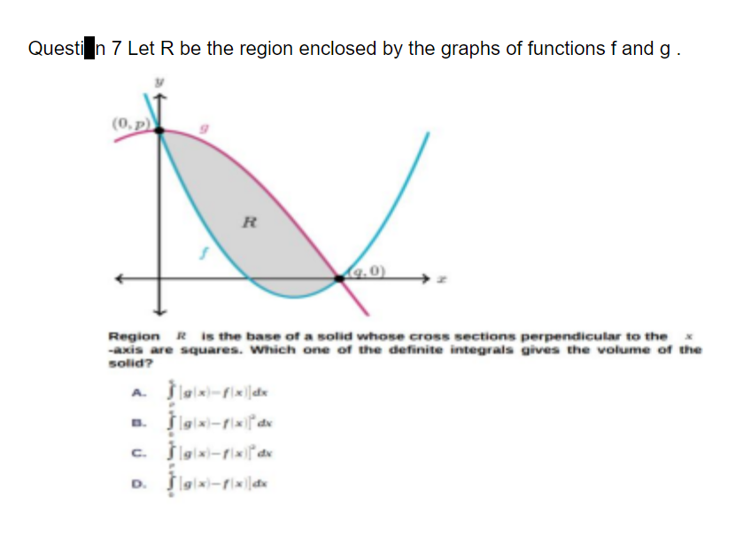 Questi n 7 Let R be the region enclosed by the graphs of functions f and g
(0, p)
R
Region R is the base of a solid whose cross sections perpendicular to the x
-axis are squares. Which one of the definite integrals gives the volume of the
solid?
A. lalx-fix|dx
a. lgiai-rixdx
c. Šlgiai-rixidx
D.
