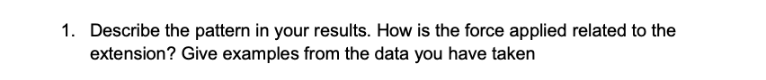 1. Describe the pattern in your results. How is the force applied related to the
extension? Give examples from the data you have taken
