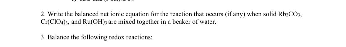 2. Write the balanced net ionic equation for the reaction that occurs (if any) when solid Rb2CO3,
Cr(ClO4)3, and Ru(OH)3 are mixed together in a beaker of water.
3. Balance the following redox reactions: