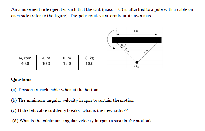 An amusement ride operates such that the cart (mass = C) is attached to a pole with a cable on
each side (refer to the figure). The pole rotates uniformly in its own axis.
В m
w, грm
Am
A, m
В, т
C, kg
40.0
10.0
12.0
10.0
Ckg
Questions
(a) Tension in each cable when at the bottom
(b) The minimum angular velocity in rpm to sustain the motion
(c) If the left cable suddenly breaks, what is the new radius?
(d) What is the minimum angular velocity in rpm to sustain the motion?
Am
