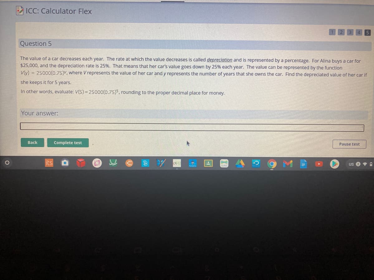 ICC: Calculator Flex
Question 5
The value of a car decreases each year. The rate at which the value decreases is called depreciation and is represented by a percentage. For Alina buys a car for
$25,000, and the depreciation rate is 25%. That means that her car's value goes down by 25% each year. The value can be represented by the function
V(y) = 25000(0.75)Y, where V represents the value of her car and y represents the number of years that she owns the car. Find the depreciated value of her car if
she keeps it for 5 years.
In other words, evaluate: V(5) =25000(0.75)5, rounding to the proper decimal place for money.
Your answer:
Back
Complete test
Pause test
its
US e
