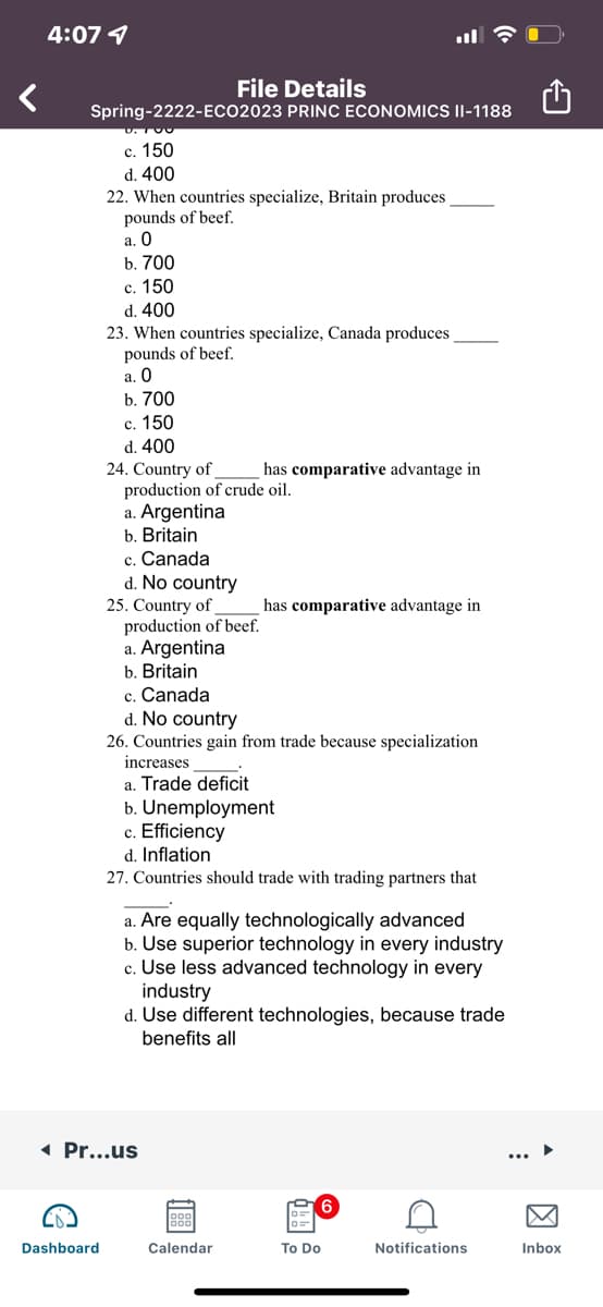 4:07 1
File Details
Spring-2222-ECO2023 PRINC ECONOMICS II-1188
c. 150
d. 400
22. When countries specialize, Britain produces
pounds of beef.
а. О
b. 700
с. 150
d. 400
23. When countries specialize, Canada produces
pounds of beef.
а. О
b. 700
с. 150
d. 400
24. Country of
production of crude oil.
a. Argentina
b. Britain
c. Canada
d. No country
25. Country of
production of beef.
a. Argentina
b. Britain
has comparative advantage in
has comparative advantage in
c. Canada
d. No country
26. Countries gain from trade because specialization
increases
a. Trade deficit
b. Unemployment
c. Efficiency
d. Inflation
27. Countries should trade with trading partners that
a. Are equally technologically advanced
b. Use superior technology in every industry
c. Use less advanced technology in every
industry
d. Use different technologies, because trade
benefits all
1 Pr...us
Dashboard
Calendar
To Do
Notifications
Inbox
因
