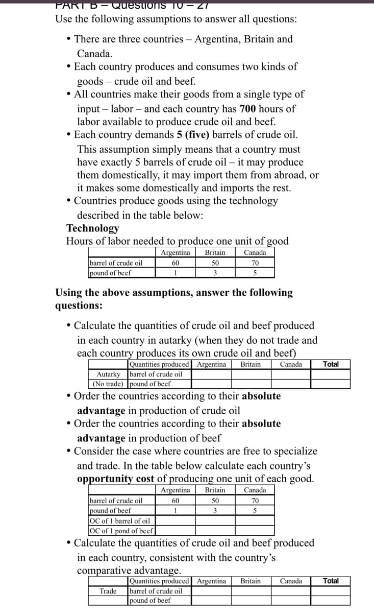 PART B– Questions T0 – 27
Use the following assumptions to answer all questions:
• There are three countries – Argentina, Britain and
Canada.
• Each country produces and consumes two kinds of
goods – crude oil and beef.
• All countries make their goods from a single type of
input – labor – and each country has 700 hours of
labor available to produce crude oil and beef.
• Each country demands 5 (five) barrels of crude oil.
This assumption simply means that a country must
have exactly 5 barrels of crude oil – it may produce
them domestically, it may import them from abroad, or
it makes some domestically and imports the rest.
• Countries produce goods using the technology
described in the table below:
Technology
Hours of labor needed to produce one unit of good
Argentina
Britain
Canada
barrel of crude oil
pound of beef
60
50
70
1
3
Using the above assumptions, answer the following
questions:
• Calculate the quantities of crude oil and beef produced
in each country in autarky (when they do not trade and
each country produces its own crude oil and beef)
Quantities produced Argentina
barrel of crude oil
Britain
Canada
Total
Autarky
(No trade) pound of beef
• Order the countries according to their absolute
advantage in production of crude oil
• Order the countries according to their absolute
advantage in production of beef
• Consider the case where countries are free to specialize
and trade. In the table below calculate each country's
opportunity cost of producing one unit of each good.
Argentina
Britain
Canada
barrel of crude oil
pound of beef
lọc of 1 barrel of oil
60
50
70
1
3
5
OC of 1 pond of beef
• Calculate the quantities of crude oil and beef produced
in each country, consistent with the country's
comparative advantage.
|Quantities produced Argentina
barrel of crude oil
pound of beef
Britain
Canada
Total
Trade
