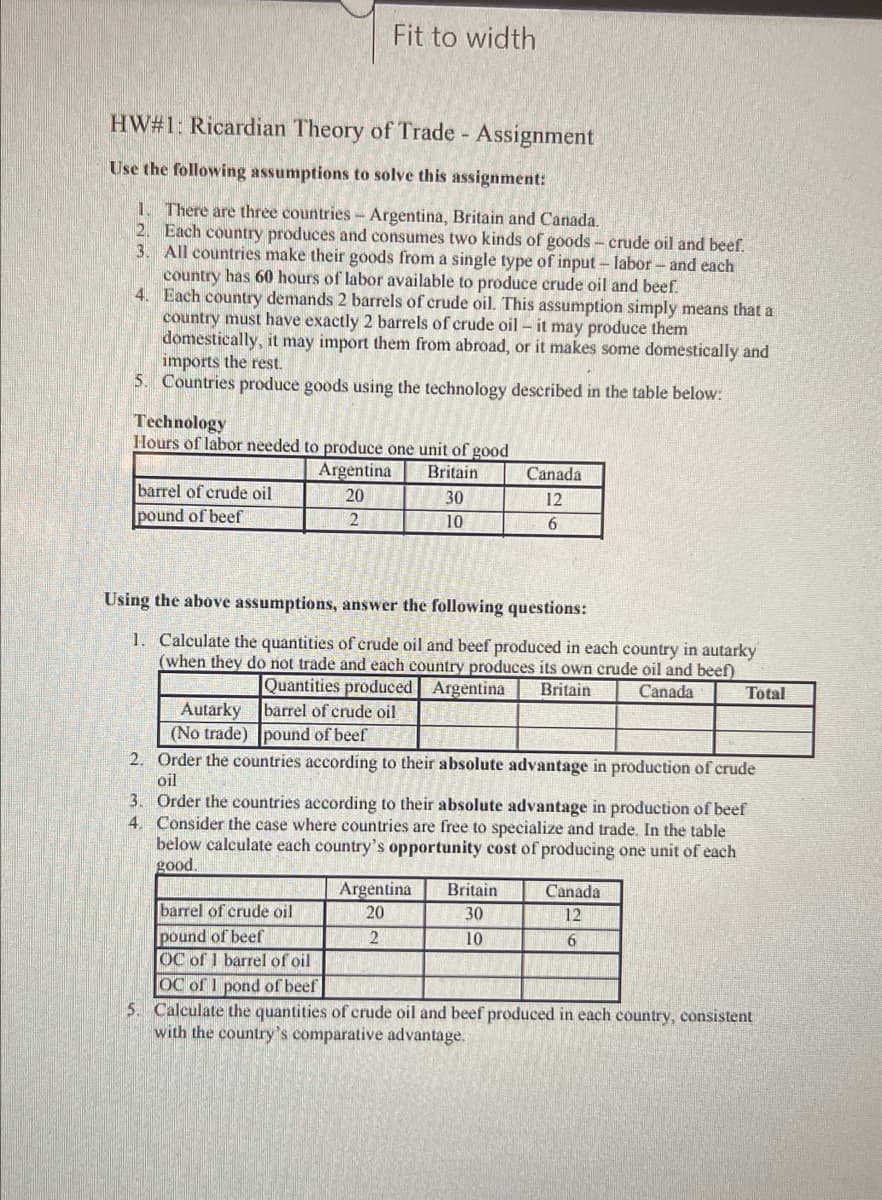 Fit to width
HW#1: Ricardian Theory of Trade - Assignment
Use the following assumptions to solve this assignment:
1. There are three countries - Argentina, Britain and Canada.
2. Each country produces and consumes two kinds of goods – crude oil and beef.
3. All countries make their goods from a single type of input – labor- and each
country has 60 hours of labor available to produce crude oil and beef.
4. Each country demands 2 barrels of crude oil. This assumption simply means that a
country must have exactly 2 barrels of crude oil – it may produce them
domestically, it may import them from abroad, or it makes some domestically and
imports the rest.
5. Countries produce goods using the technology described in the table below:
Technology
Hours of labor needed to produce one unit of good
Argentina
Britain
Canada
barrel of crude oil
pound of beef
20
30
12
2
10
Using the above assumptions, answer the following questions:
1. Calculate the quantities of crude oil and beef produced in each country in autarky
(when they do not trade and each country produces its own crude oil and beef)
Quantities produced Argentina
Britain
Canada
Total
Autarky barrel of crude oil
(No trade) pound of beef
2. Order the countries according to their absolute advantage in production of crude
oil
3. Order the countries according to their absolute advantage in production of beef
4. Consider the case where countries are free to specialize and trade. In the table
below calculate each country's opportunity cost of producing one unit of each
good.
Argentina
20
Britain
Canada
barrel of crude oil
30
12
pound of beef
OC of 1 barrel of oil
OC of 1 pond of beef
5. Calculate the quantities of crude oil and beef produced in each country, consistent
with the country's comparative advantage.
2
10
