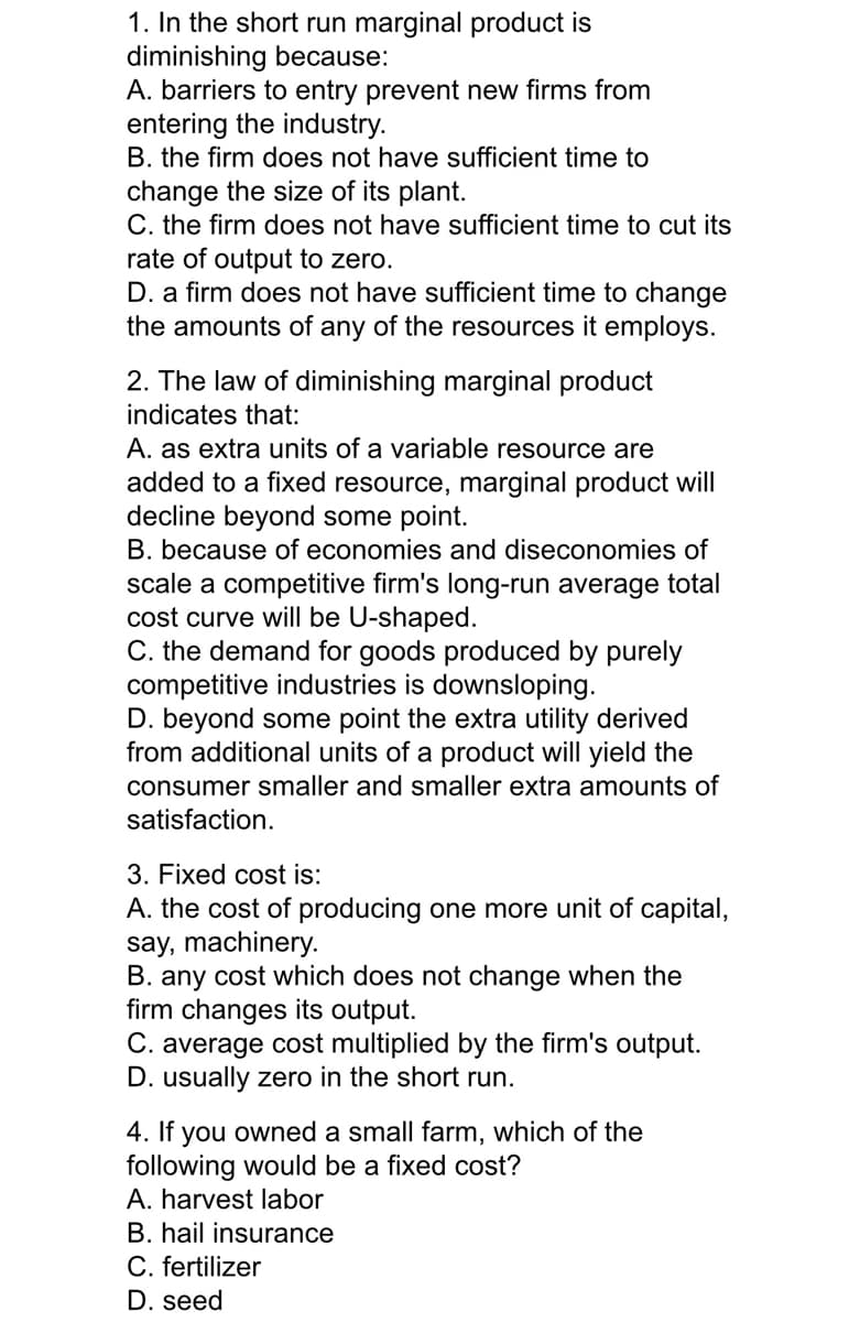 1. In the short run marginal product is
diminishing because:
A. barriers to entry prevent new firms from
entering the industry.
B. the firm does not have sufficient time to
change the size of its plant.
C. the firm does not have sufficient time to cut its
rate of output to zero.
D. a firm does not have sufficient time to change
the amounts of any of the resources it employs.
2. The law of diminishing marginal product
indicates that:
A. as extra units of a variable resource are
added to a fixed resource, marginal product will
decline beyond some point.
B. because of economies and diseconomies of
scale a competitive firm's long-run average total
cost curve will be U-shaped.
C. the demand for goods produced by purely
competitive industries is downsloping.
D. beyond some point the extra utility derived
from additional units of a product will yield the
consumer smaller and smaller extra amounts of
satisfaction.
3. Fixed cost is:
A. the cost of producing one more unit of capital,
say, machinery.
B. any cost which does not change when the
firm changes its output.
C. average cost multiplied by the firm's output.
D. usually zero in the short run.
4. If you owned a small farm, which of the
following would be a fixed cost?
A. harvest labor
B. hail insurance
C. fertilizer
D. seed
