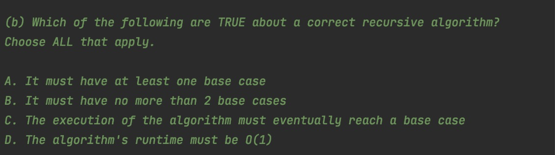 (b) Which of the following are TRUE about a correct recursive algorithm?
Choose ALL that apply.
A. It must have at least one base case
B. It must have no more than 2 base cases
C. The execution of the algorithm must eventually reach a base case
D. The algorithm's runtime must be 0(1)
