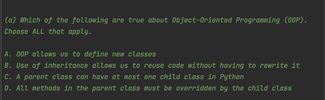 (a) Which of the following are true about Object-Oriented Programming (00P).
Choose ALL that apply.
A. 00P allows us to define new classes
B. Use of inheritance allows us to reuse code without having to rewrite it
C. A parent class can have at most one child class in Python
D. ALl methods in the parent class must be overridden by the child class
