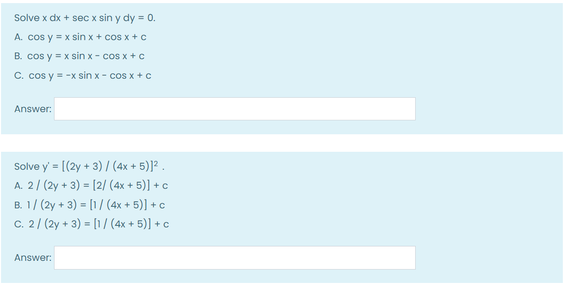 Solve x dx + sec x sin y dy = 0.
A. cos y = x sin x + cos x + c
B. cos y = x sin x - cos x + c
C. cos y = -x sin x - cos x + c
Answer:
Solve y' = [(2y + 3) / (4x + 5)]² .
A. 2/ (2y + 3) = [2/ (4x + 5)] + c
%3D
B. 1/ (2y + 3) = [1/ (4x + 5)] + c
C. 2/ (2y + 3) = [1/ (4x + 5)] + c
Answer:

