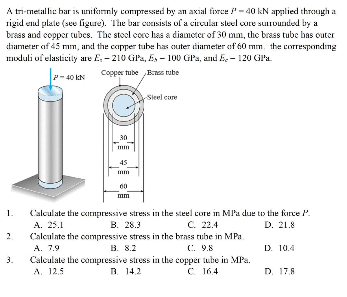 A tri-metallic bar is uniformly compressed by an axial force P = 40 kN applied through a
rigid end plate (see figure). The bar consists of a circular steel core surrounded by a
brass and copper tubes. The steel core has a diameter of 30 mm, the brass tube has outer
diameter of 45 mm, and the copper tube has outer diameter of 60 mm. the corresponding
moduli of elasticity are E, = 210 GPa, E = 100 GPa, and Ec = 120 GPa.
Copper tube
Brass tube
P= 40 kN
%3D
Steel core
30
mm
45
mm
60
mm
Calculate the compressive stress in the steel core in MPa due to the force P.
A. 25.1
1.
В. 28.3
Calculate the compressive stress in the brass tube in MPa.
В. 8.2
С. 22.4
D. 21.8
2.
A. 7.9
С. 9.8
D. 10.4
Calculate the compressive stress in the copper tube in MPa.
А. 12.5
В. 14.2
С. 16.4
D. 17.8
3.
