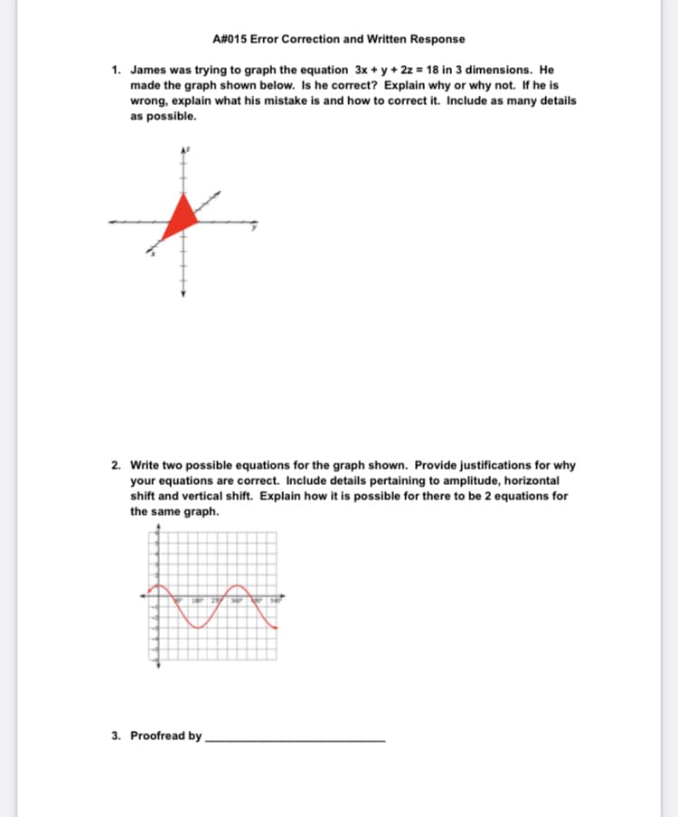 A#015 Error Correction and Written Response
1. James was trying to graph the equation 3x + y + 2z = 18 in 3 dimensions. He
made the graph shown below. Is he correct? Explain why or why not. If he is
wrong, explain what his mistake is and how to correct it. Include as many details
as possible.
2. Write two possible equations for the graph shown. Provide justifications for why
your equations are correct. Include details pertaining to amplitude, horizontal
shift and vertical shift. Explain how it is possible for there to be 2 equations for
the same graph.
3. Proofread by
