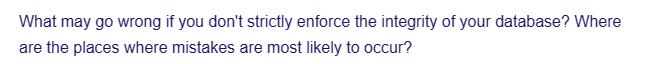 What may go wrong if you don't strictly enforce the integrity of your database? Where
are the places where mistakes are most likely to occur?