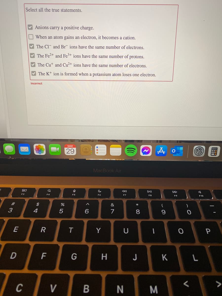 Select all the true statements.
Anions carry a positive charge.
O When an atom gains an electron, it becomes a cation.
V The Cl- and Br¯ ions have the same number of electrons.
The Fe2+ and Fe3+ ions have the same number of protons.
V The Cu+ and Cu²+ ions have the same number of electrons.
V The K+ ion is formed when a potassium atom loses one electron.
Incorrect
MAR
29
MacBook Air
80
DII
F3
F4
F6
F7
F9
F10
23
&
3
4
7
8.
E
R
Y
H
J
K
>
V
N M
B
