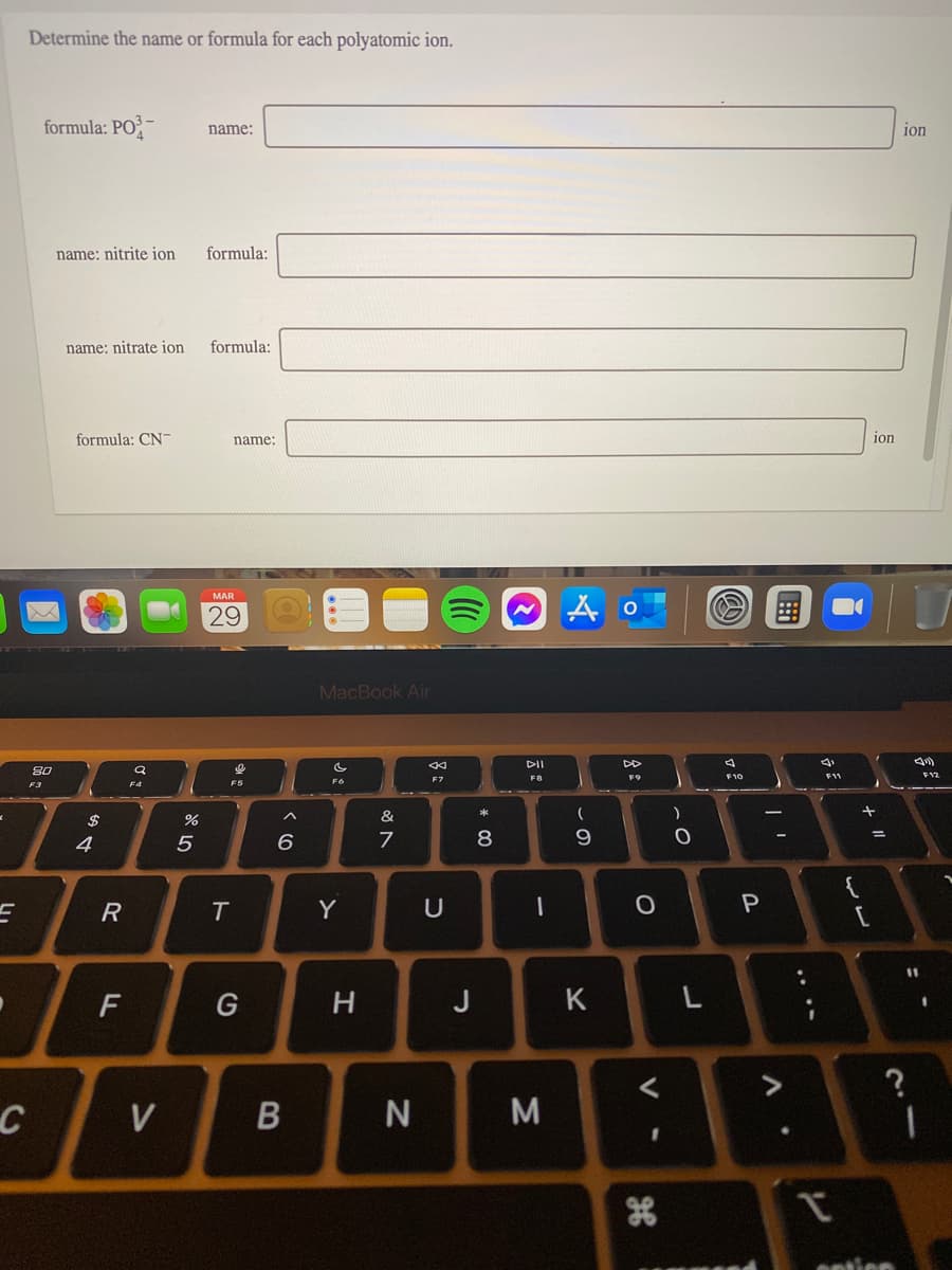 Determine the name or formula for each polyatomic ion.
formula: PO² -
ion
name:
name: nitrite ion
formula:
name: nitrate ion
formula:
formula: CN-
name:
ion
MAR
29
MacBook Air
DII
80
FB
F9
F12
F7
F3
F4
&
4
8
{
R
Y
U
F
G
H
J
K
L
<>
V
tien
.. ..
V -
Σ
* 00
ト
